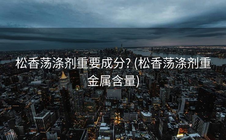 松香荡涤剂重要成分? (松香荡涤剂重金属含量)