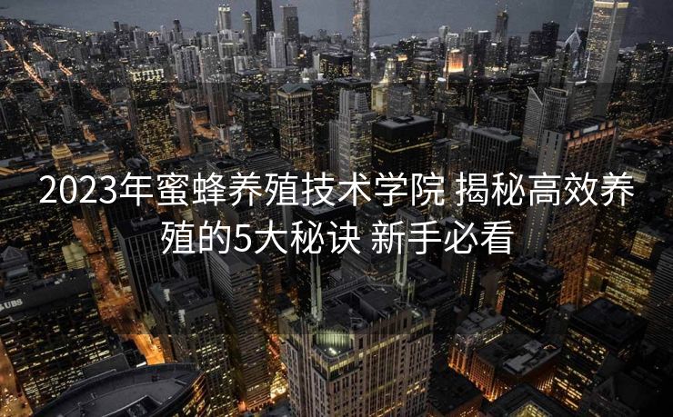 2023年蜜蜂养殖技术学院 揭秘高效养殖的5大秘诀 新手必看