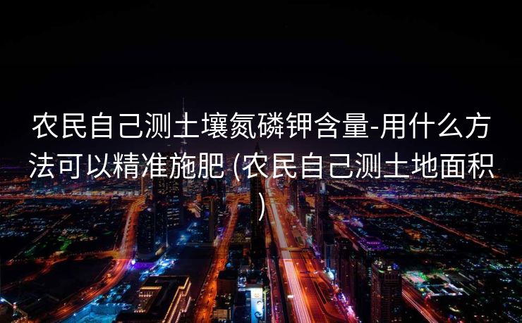 农民自己测土壤氮磷钾含量-用什么方法可以精准施肥 (农民自己测土地面积)