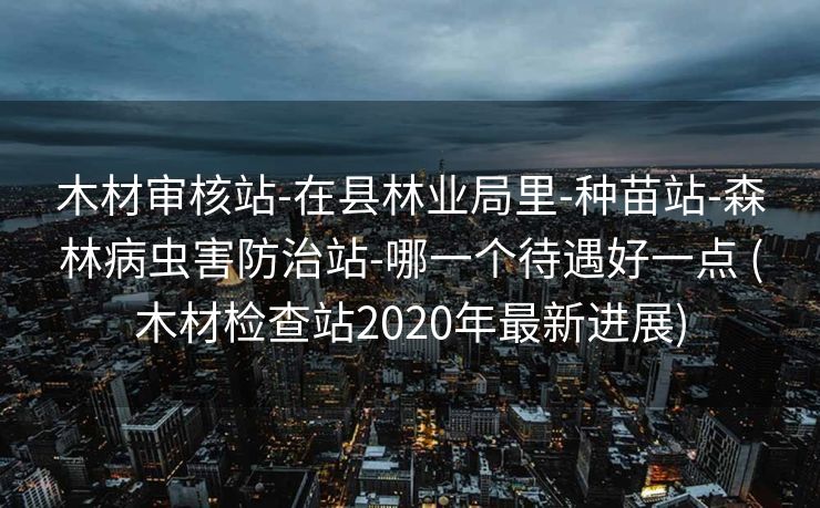 木材审核站-在县林业局里-种苗站-森林病虫害防治站-哪一个待遇好一点 (木材检查站2020年最新进展)