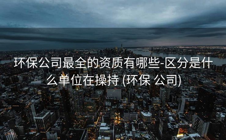 环保公司最全的资质有哪些-区分是什么单位在操持 (环保 公司)