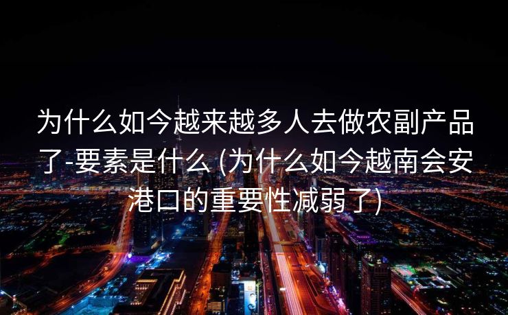 为什么如今越来越多人去做农副产品了-要素是什么 (为什么如今越南会安港口的重要性减弱了)