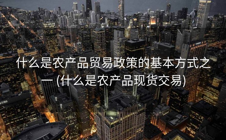 什么是农产品贸易政策的基本方式之一 (什么是农产品现货交易)