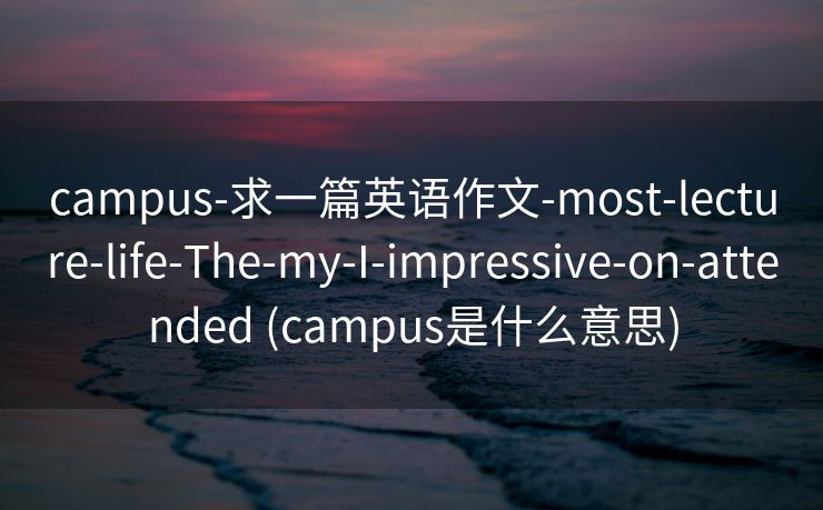 campus-求一篇英语作文-most-lecture-life-The-my-I-impressive-on-attended (campus是什么意思)