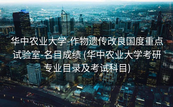 华中农业大学-作物遗传改良国度重点试验室-名目成绩 (华中农业大学考研专业目录及考试科目)