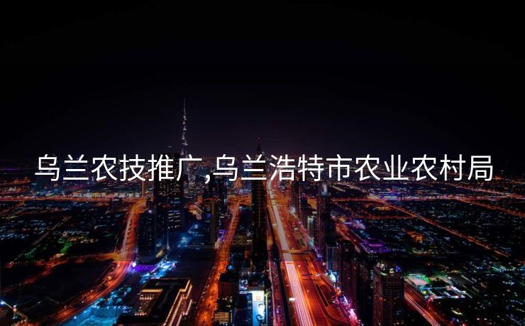 乌兰农技推广,乌兰浩特市农业农村局