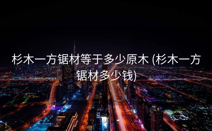 杉木一方锯材等于多少原木 (杉木一方锯材多少钱)