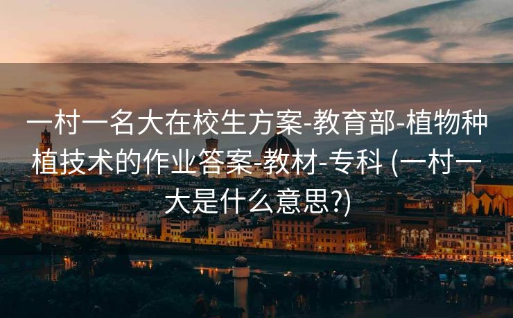 一村一名大在校生方案-教育部-植物种植技术的作业答案-教材-专科 (一村一大是什么意思?)