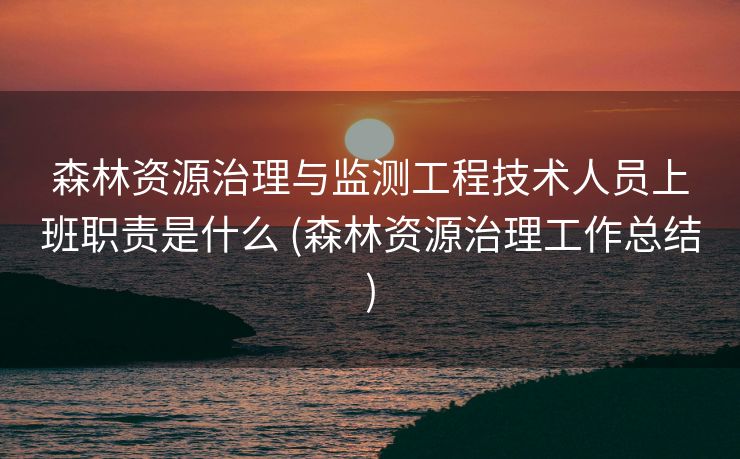 森林资源治理与监测工程技术人员上班职责是什么 (森林资源治理工作总结)