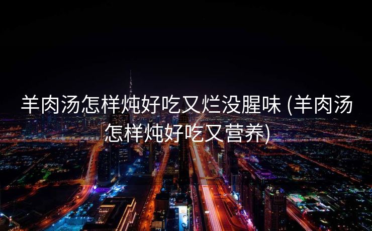 羊肉汤怎样炖好吃又烂没腥味 (羊肉汤怎样炖好吃又营养)