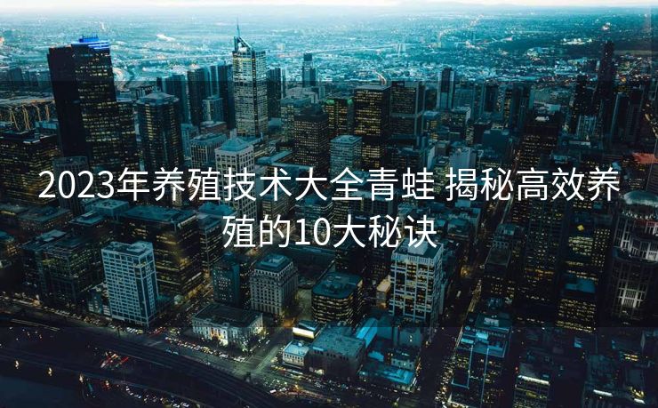 2023年养殖技术大全青蛙 揭秘高效养殖的10大秘诀