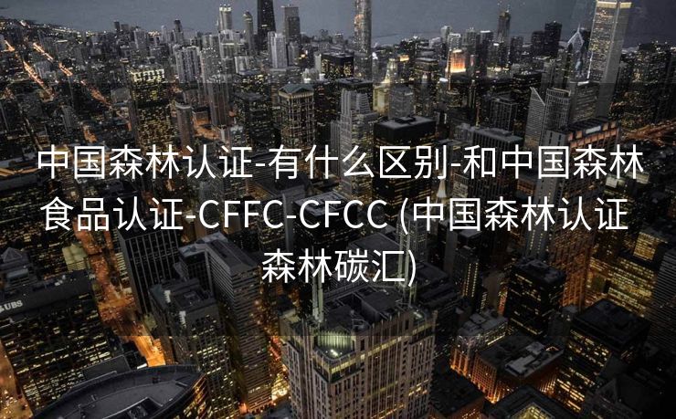 中国森林认证-有什么区别-和中国森林食品认证-CFFC-CFCC (中国森林认证 森林碳汇)