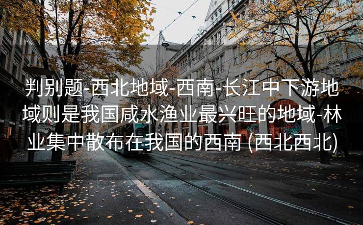 判别题-西北地域-西南-长江中下游地域则是我国咸水渔业最兴旺的地域-林业集中散布在我国的西南 (西北西北)