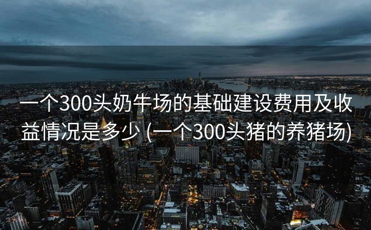 一个300头奶牛场的基础建设费用及收益情况是多少 (一个300头猪的养猪场)