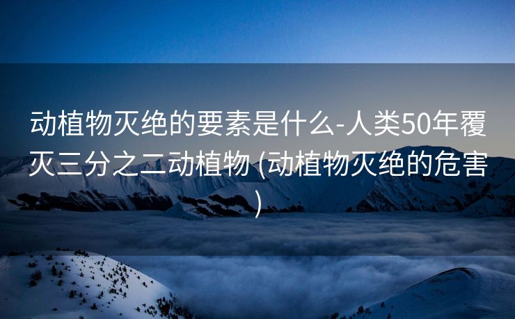 动植物灭绝的要素是什么-人类50年覆灭三分之二动植物 (动植物灭绝的危害)