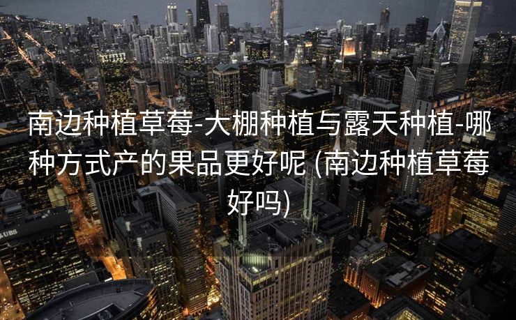 南边种植草莓-大棚种植与露天种植-哪种方式产的果品更好呢 (南边种植草莓好吗)