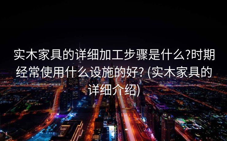 实木家具的详细加工步骤是什么?时期经常使用什么设施的好? (实木家具的详细介绍)