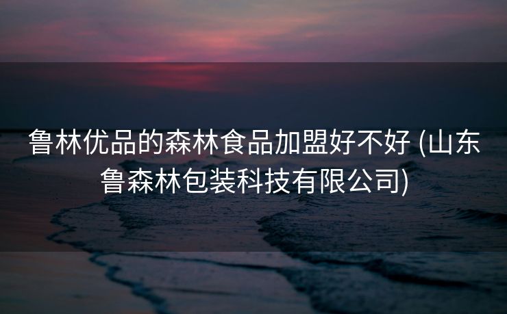鲁林优品的森林食品加盟好不好 (山东鲁森林包装科技有限公司)