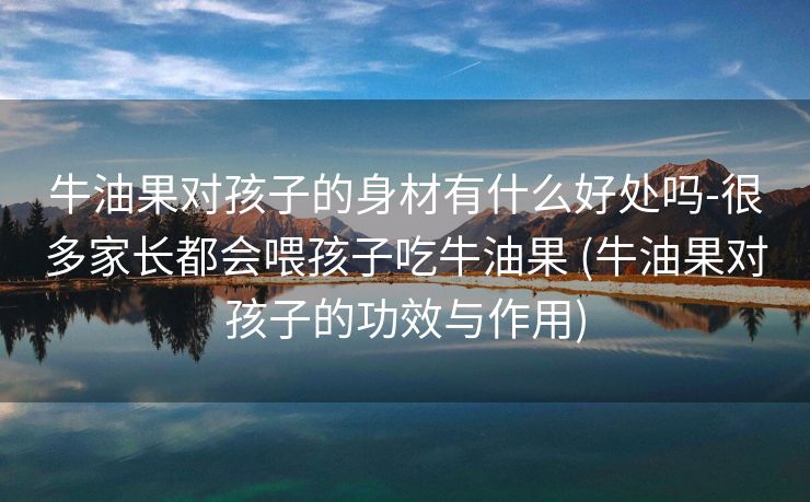 牛油果对孩子的身材有什么好处吗-很多家长都会喂孩子吃牛油果 (牛油果对孩子的功效与作用) 牛油果对孩子的身材有什么好处吗-很多家长都会喂孩子吃牛油果 (牛油果对孩子的功效与作用)