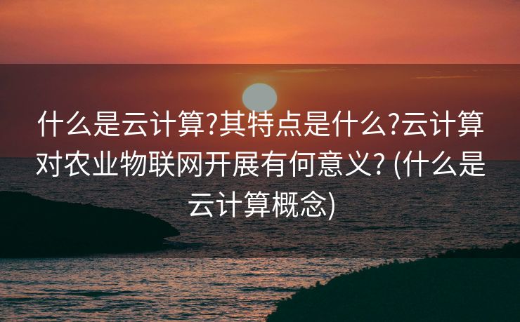 什么是云计算?其特点是什么?云计算对农业物联网开展有何意义? (什么是云计算概念)