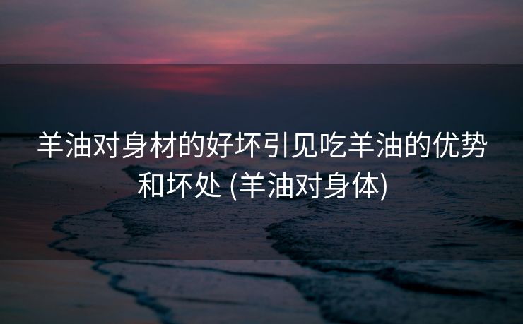 羊油对身材的好坏引见吃羊油的优势和坏处 (羊油对身体)