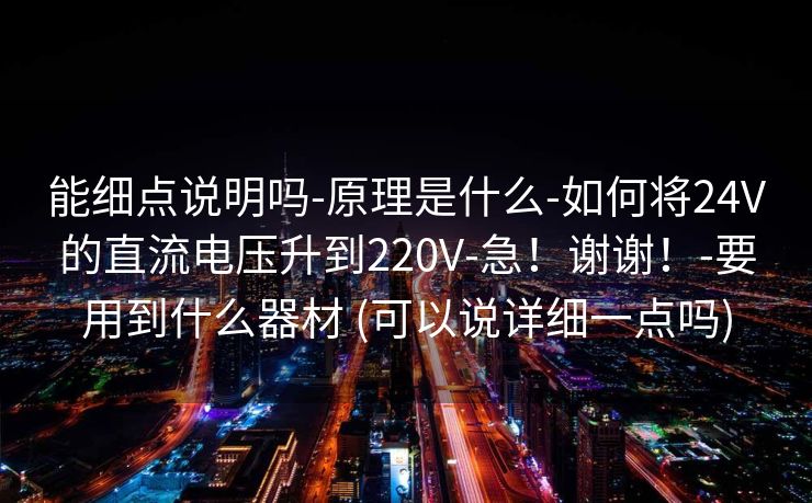 能细点说明吗-原理是什么-如何将24V的直流电压升到220V-急!谢谢!-要用到什么器材 (可以说详细一点吗) 能细点说明吗-原理是什么-如何将24V的直流电压升到220V-急!谢谢!-要用到什么器材 (可以说详细一点吗)