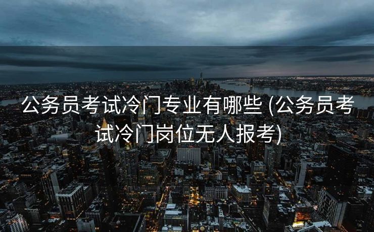 公务员考试冷门专业有哪些 (公务员考试冷门岗位无人报考)