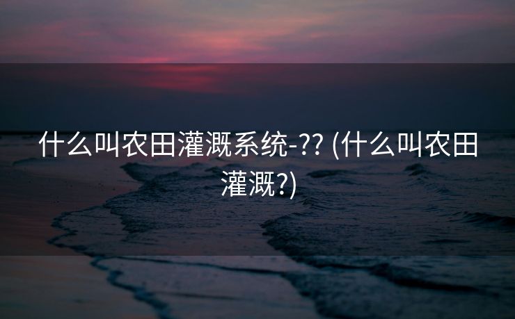 什么叫农田灌溉系统-?? (什么叫农田灌溉?)