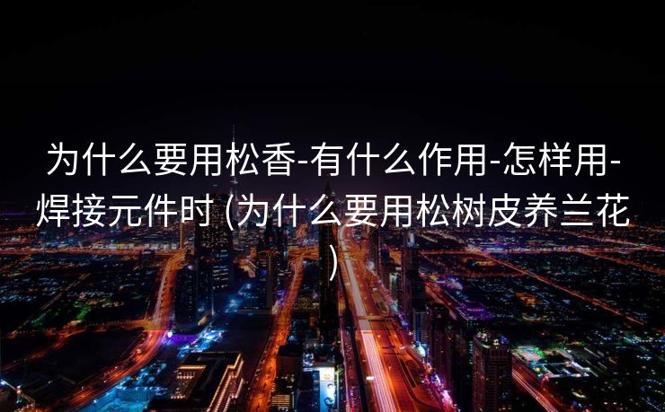 为什么要用松香-有什么作用-怎样用-焊接元件时 (为什么要用松树皮养兰花)