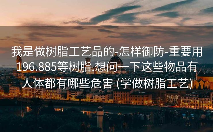 我是做树脂工艺品的-怎样御防-重要用196.885等树脂.想问一下这些物品有人体都有哪些危害 (学做树脂工艺)