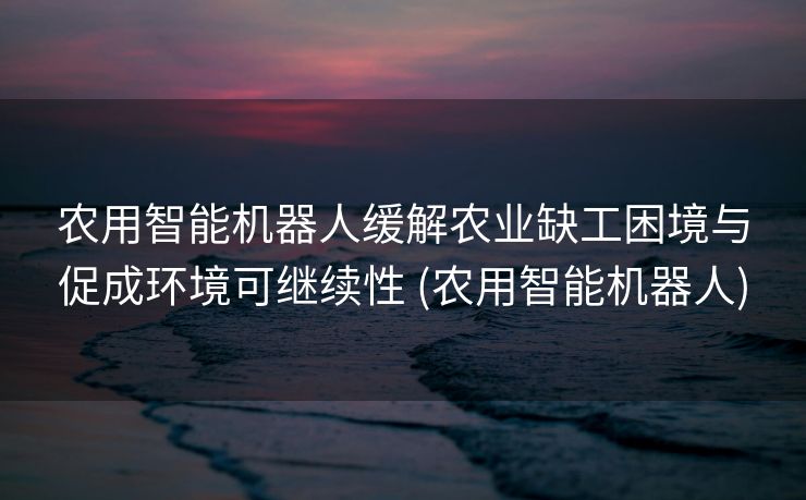 农用智能机器人缓解农业缺工困境与促成环境可继续性 (农用智能机器人)