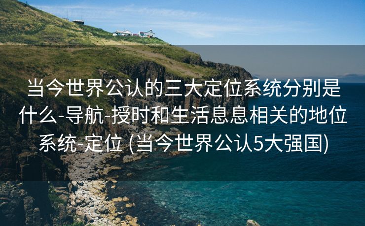 当今世界公认的三大定位系统分别是什么-导航-授时和生活息息相关的地位系统-定位 (当今世界公认5大强国)