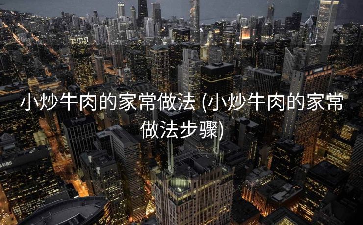 小炒牛肉的家常做法 (小炒牛肉的家常做法步骤)