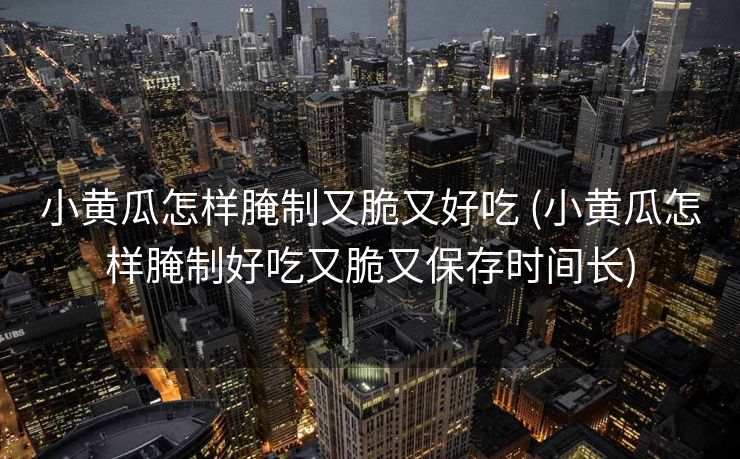小黄瓜怎样腌制又脆又好吃 (小黄瓜怎样腌制好吃又脆又保存时间长)