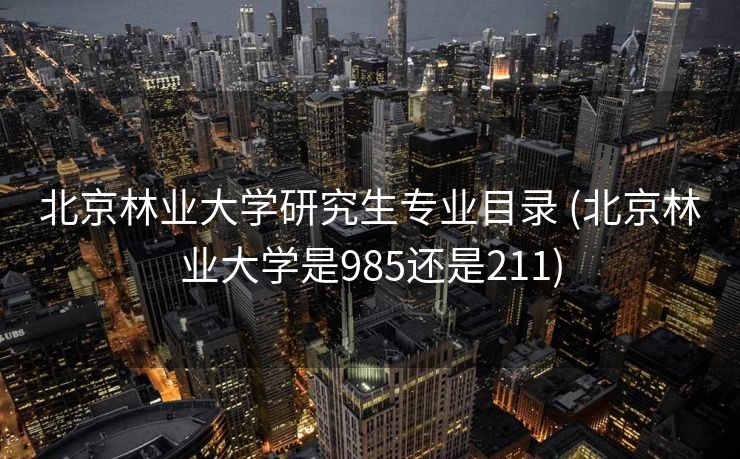 北京林业大学研究生专业目录 (北京林业大学是985还是211)
