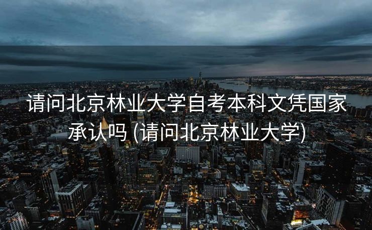 请问北京林业大学自考本科文凭国家承认吗 (请问北京林业大学)