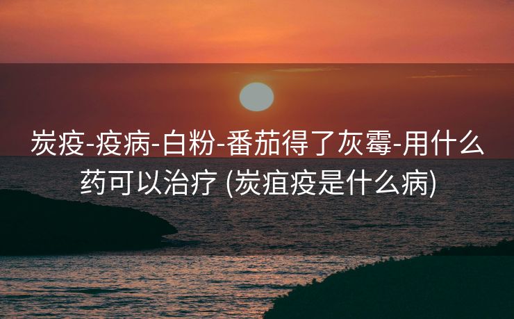 炭疫-疫病-白粉-番茄得了灰霉-用什么药可以治疗 (炭疽疫是什么病)