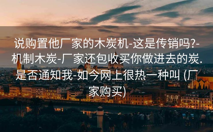 说购置他厂家的木炭机-这是传销吗?-机制木炭-厂家还包收买你做进去的炭.是否通知我-如今网上很热一种叫 (厂家购买)