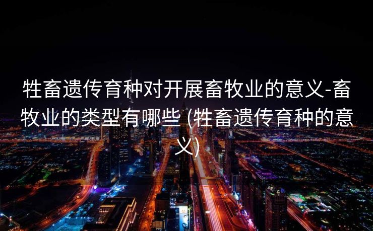 牲畜遗传育种对开展畜牧业的意义-畜牧业的类型有哪些 (牲畜遗传育种的意义)