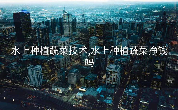 水上种植蔬菜技术,水上种植蔬菜挣钱吗