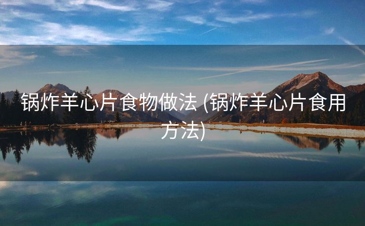 锅炸羊心片食物做法 (锅炸羊心片食用方法)