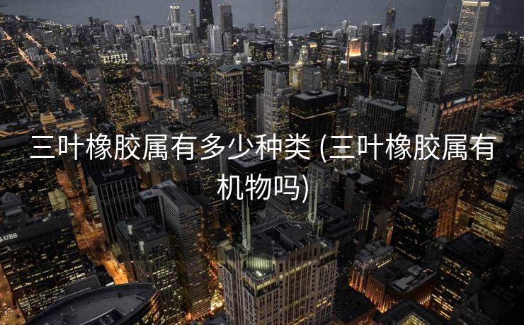 三叶橡胶属有多少种类 (三叶橡胶属有机物吗)