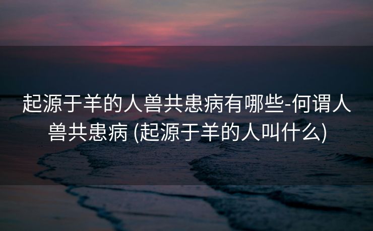 起源于羊的人兽共患病有哪些-何谓人兽共患病 (起源于羊的人叫什么)