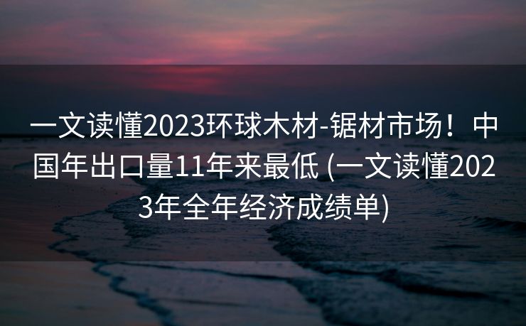 一文读懂2023环球木材-锯材市场！中国年出口量11年来最低 (一文读懂2023年全年经济成绩单)