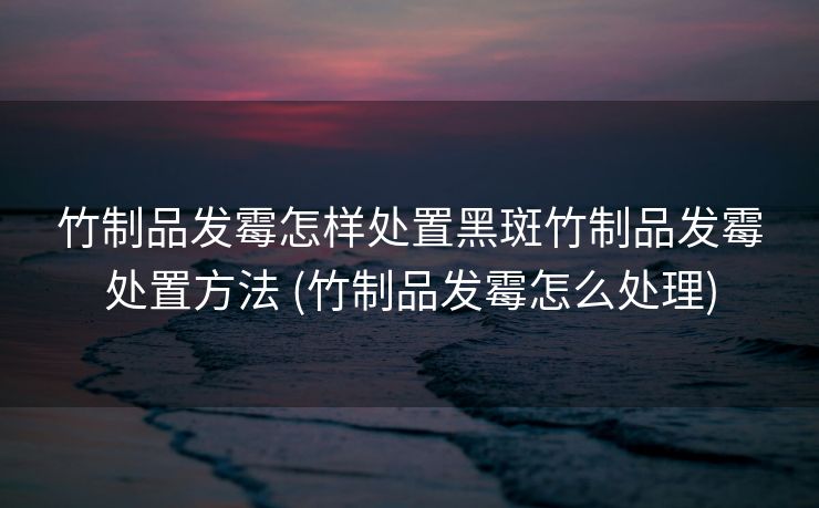 竹制品发霉怎样处置黑斑竹制品发霉处置方法 (竹制品发霉怎么处理)