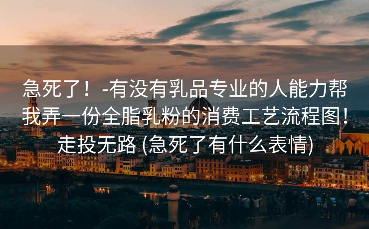 急死了!-有没有乳品专业的人能力帮我弄一份全脂乳粉的消费工艺流程图!走投无路 (急死了有什么表情) 急死了!-有没有乳品专业的人能力帮我弄一份全脂乳粉的消费工艺流程图!走投无路 (急死了有什么表情)