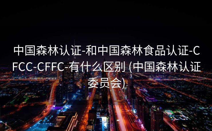 中国森林认证-和中国森林食品认证-CFCC-CFFC-有什么区别 (中国森林认证委员会)