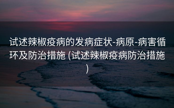试述辣椒疫病的发病症状-病原-病害循环及防治措施 (试述辣椒疫病防治措施)