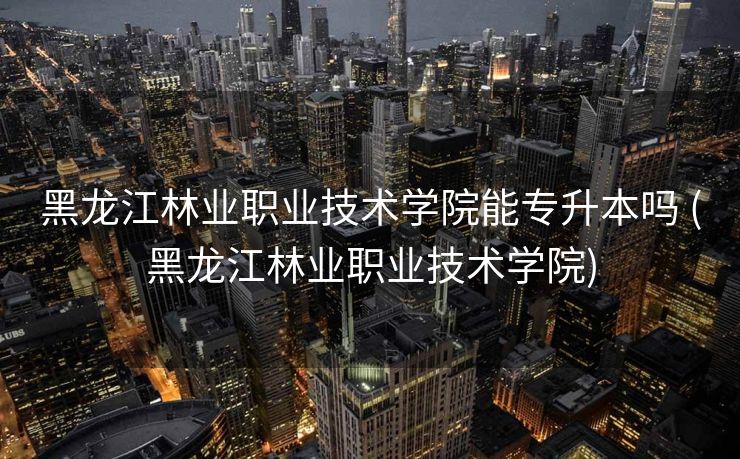 黑龙江林业职业技术学院能专升本吗 (黑龙江林业职业技术学院)