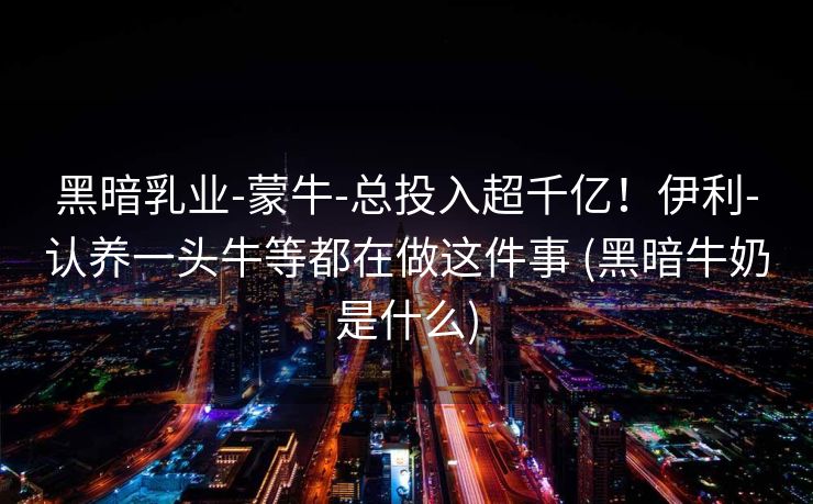 黑暗乳业-蒙牛-总投入超千亿！伊利-认养一头牛等都在做这件事 (黑暗牛奶是什么)